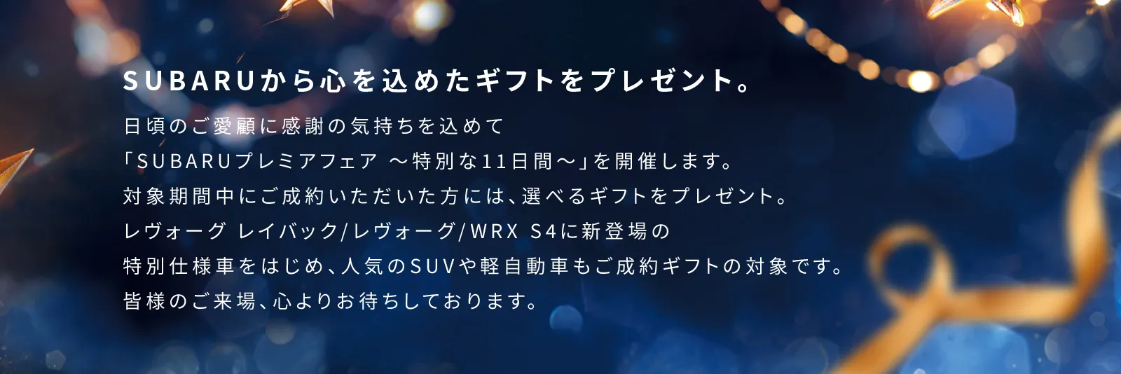 SUBARUから心を込めたギフトをプレゼント。日頃のご愛顧に感謝の気持ちを込めて「SUBARUプレミアフェア 〜特別な11日間〜」を開催します。対象期間中にご成約いただいた方には、選べるギフトをプレゼント。レヴォーグ レイバック/レヴォーグ/WRX S4に新登場の特別仕様車をはじめ、人気のSUVや軽自動車もご成約ギフトの対象です。皆様のご来場、心よりお待ちしております。